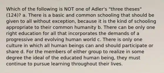 Which of the following is NOT one of Adler's "three theses" (124)? a. There is a basic and common schooling that should be given to all without exception, because it is the kind of schooling appropriate to their common humanity b. There can be only one right education for all that incorporates the demands of a progressive and evolving human world c. There is only one culture in which all human beings can and should participate or share d. For the members of either group to realize in some degree the ideal of the educated human being, they must continue to pursue learning throughout their lives.