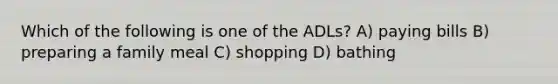 Which of the following is one of the ADLs? A) paying bills B) preparing a family meal C) shopping D) bathing