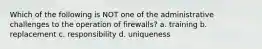 Which of the following is NOT one of the administrative challenges to the operation of firewalls? a. training b. replacement c. responsibility d. uniqueness