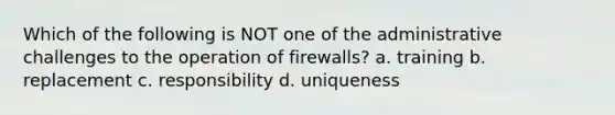 Which of the following is NOT one of the administrative challenges to the operation of firewalls? a. training b. replacement c. responsibility d. uniqueness