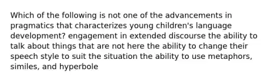 Which of the following is not one of the advancements in pragmatics that characterizes young children's language development? engagement in extended discourse the ability to talk about things that are not here the ability to change their speech style to suit the situation the ability to use metaphors, similes, and hyperbole