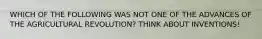 WHICH OF THE FOLLOWING WAS NOT ONE OF THE ADVANCES OF THE AGRICULTURAL REVOLUTION? THINK ABOUT INVENTIONS!