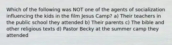 Which of the following was NOT one of the agents of socialization influencing the kids in the film Jesus Camp? a) Their teachers in the public school they attended b) Their parents c) The bible and other religious texts d) Pastor Becky at the summer camp they attended