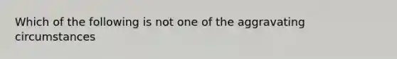 Which of the following is not one of the aggravating circumstances