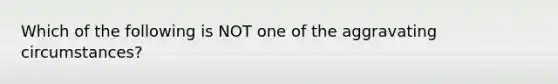 Which of the following is NOT one of the aggravating circumstances?