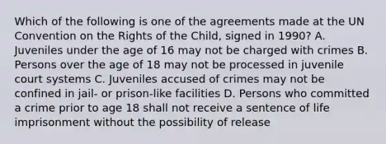 Which of the following is one of the agreements made at the UN Convention on the Rights of the Child, signed in 1990? A. Juveniles under the age of 16 may not be charged with crimes B. Persons over the age of 18 may not be processed in juvenile court systems C. Juveniles accused of crimes may not be confined in jail- or prison-like facilities D. Persons who committed a crime prior to age 18 shall not receive a sentence of life imprisonment without the possibility of release