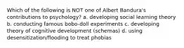 Which of the following is NOT one of Albert Bandura's contributions to psychology? a. developing social learning theory b. conducting famous bobo-doll experiments c. developing theory of cognitive development (schemas) d. using desensitization/flooding to treat phobias