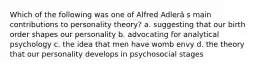 Which of the following was one of Alfred Adlerâ s main contributions to personality theory? a. suggesting that our birth order shapes our personality b. advocating for analytical psychology c. the idea that men have womb envy d. the theory that our personality develops in psychosocial stages