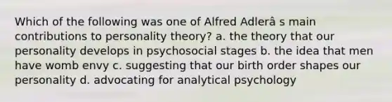 Which of the following was one of Alfred Adlerâ s main contributions to personality theory? a. the theory that our personality develops in psychosocial stages b. the idea that men have womb envy c. suggesting that our birth order shapes our personality d. advocating for analytical psychology