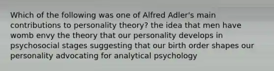 Which of the following was one of Alfred Adler's main contributions to personality theory? the idea that men have womb envy the theory that our personality develops in psychosocial stages suggesting that our birth order shapes our personality advocating for analytical psychology