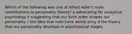 Which of the following was one of Alfred Adler's main contributions to personality theory? a advocating for analytical psychology b suggesting that our birth order shapes our personality c the idea that men have womb envy d the theory that our personality develops in psychosocial stages