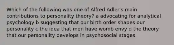 Which of the following was one of Alfred Adler's main contributions to personality theory? a advocating for analytical psychology b suggesting that our birth order shapes our personality c the idea that men have womb envy d the theory that our personality develops in psychosocial stages