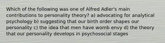 Which of the following was one of Alfred Adler's main contributions to personality theory? a) advocating for analytical psychology b) suggesting that our birth order shapes our personality c) the idea that men have womb envy d) the theory that our personality develops in psychosocial stages