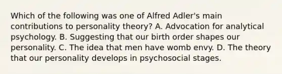 Which of the following was one of Alfred Adler's main contributions to personality theory? A. Advocation for analytical psychology. B. Suggesting that our birth order shapes our personality. C. The idea that men have womb envy. D. The theory that our personality develops in psychosocial stages.