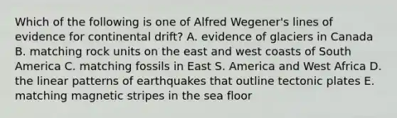 Which of the following is one of Alfred Wegener's lines of evidence for continental drift? A. evidence of glaciers in Canada B. matching rock units on the east and west coasts of South America C. matching fossils in East S. America and West Africa D. the linear patterns of earthquakes that outline tectonic plates E. matching magnetic stripes in the sea floor