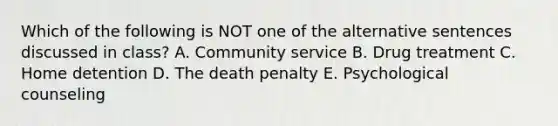 Which of the following is NOT one of the alternative sentences discussed in class? A. Community service B. Drug treatment C. Home detention D. The death penalty E. Psychological counseling