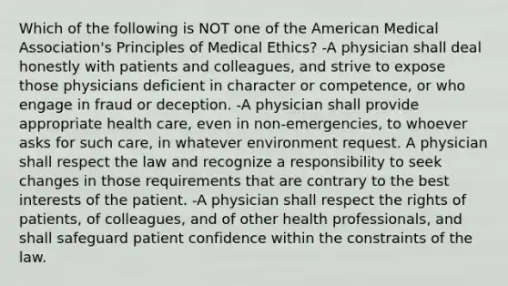 Which of the following is NOT one of the American Medical Association's Principles of Medical Ethics? -A physician shall deal honestly with patients and colleagues, and strive to expose those physicians deficient in character or competence, or who engage in fraud or deception. -A physician shall provide appropriate health care, even in non-emergencies, to whoever asks for such care, in whatever environment request. A physician shall respect the law and recognize a responsibility to seek changes in those requirements that are contrary to the best interests of the patient. -A physician shall respect the rights of patients, of colleagues, and of other health professionals, and shall safeguard patient confidence within the constraints of the law.