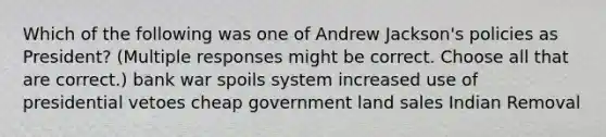 Which of the following was one of Andrew Jackson's policies as President? (Multiple responses might be correct. Choose all that are correct.) bank war spoils system increased use of presidential vetoes cheap government land sales Indian Removal