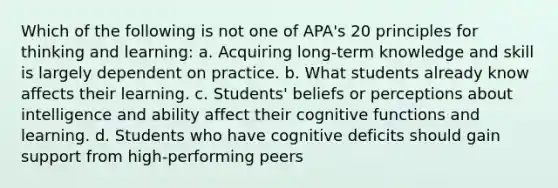 Which of the following is not one of APA's 20 principles for thinking and learning: a. Acquiring long-term knowledge and skill is largely dependent on practice. b. What students already know affects their learning. c. Students' beliefs or perceptions about intelligence and ability affect their cognitive functions and learning. d. Students who have cognitive deficits should gain support from high-performing peers