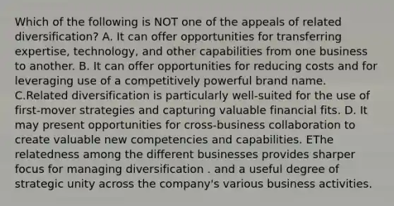 Which of the following is NOT one of the appeals of related diversification? A. It can offer opportunities for transferring expertise, technology, and other capabilities from one business to another. B. It can offer opportunities for reducing costs and for leveraging use of a competitively powerful brand name. C.Related diversification is particularly well-suited for the use of first-mover strategies and capturing valuable financial fits. D. It may present opportunities for cross-business collaboration to create valuable new competencies and capabilities. EThe relatedness among the different businesses provides sharper focus for managing diversification . and a useful degree of strategic unity across the company's various business activities.