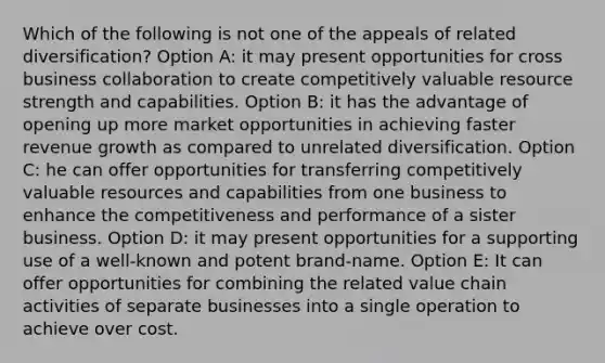 Which of the following is not one of the appeals of related diversification? Option A: it may present opportunities for cross business collaboration to create competitively valuable resource strength and capabilities. Option B: it has the advantage of opening up more market opportunities in achieving faster revenue growth as compared to unrelated diversification. Option C: he can offer opportunities for transferring competitively valuable resources and capabilities from one business to enhance the competitiveness and performance of a sister business. Option D: it may present opportunities for a supporting use of a well-known and potent brand-name. Option E: It can offer opportunities for combining the related value chain activities of separate businesses into a single operation to achieve over cost.