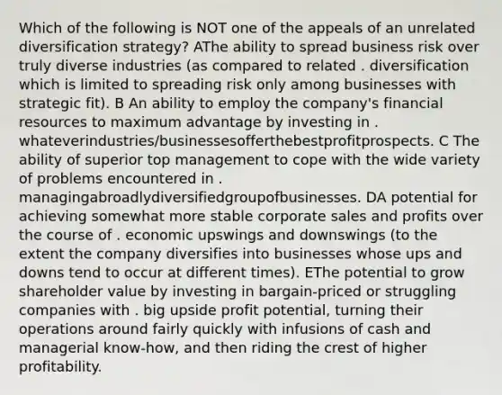 Which of the following is NOT one of the appeals of an unrelated diversification strategy? AThe ability to spread business risk over truly diverse industries (as compared to related . diversification which is limited to spreading risk only among businesses with strategic fit). B An ability to employ the company's financial resources to maximum advantage by investing in . whateverindustries/businessesofferthebestprofitprospects. C The ability of superior top management to cope with the wide variety of problems encountered in . managingabroadlydiversifiedgroupofbusinesses. DA potential for achieving somewhat more stable corporate sales and profits over the course of . economic upswings and downswings (to the extent the company diversifies into businesses whose ups and downs tend to occur at different times). EThe potential to grow shareholder value by investing in bargain-priced or struggling companies with . big upside profit potential, turning their operations around fairly quickly with infusions of cash and managerial know-how, and then riding the crest of higher profitability.