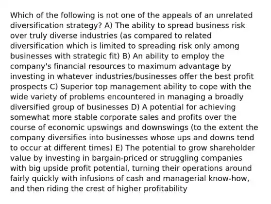 Which of the following is not one of the appeals of an unrelated diversification strategy? A) The ability to spread business risk over truly diverse industries (as compared to related diversification which is limited to spreading risk only among businesses with strategic fit) B) An ability to employ the company's financial resources to maximum advantage by investing in whatever industries/businesses offer the best profit prospects C) Superior top management ability to cope with the wide variety of problems encountered in managing a broadly diversified group of businesses D) A potential for achieving somewhat more stable corporate sales and profits over the course of economic upswings and downswings (to the extent the company diversifies into businesses whose ups and downs tend to occur at different times) E) The potential to grow shareholder value by investing in bargain-priced or struggling companies with big upside profit potential, turning their operations around fairly quickly with infusions of cash and managerial know-how, and then riding the crest of higher profitability