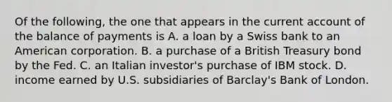 Of the​ following, the one that appears in the current account of the balance of payments is A. a loan by a Swiss bank to an American corporation. B. a purchase of a British Treasury bond by the Fed. C. an Italian​ investor's purchase of IBM stock. D. income earned by U.S. subsidiaries of​ Barclay's Bank of London.