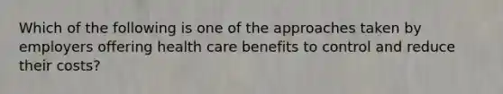 Which of the following is one of the approaches taken by employers offering health care benefits to control and reduce their costs?