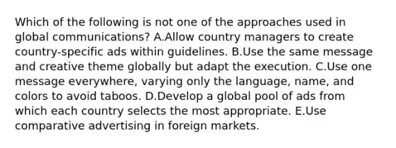 Which of the following is not one of the approaches used in global​ communications? A.Allow country managers to create​ country-specific ads within guidelines. B.Use the same message and creative theme globally but adapt the execution. C.Use one message​ everywhere, varying only the​ language, name, and colors to avoid taboos. D.Develop a global pool of ads from which each country selects the most appropriate. E.Use comparative advertising in foreign markets.