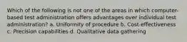 Which of the following is not one of the areas in which computer-based test administration offers advantages over individual test administration? a. Uniformity of procedure b. Cost-effectiveness c. Precision capabilities d. Qualitative data gathering