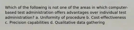 Which of the following is not one of the areas in which computer-based test administration offers advantages over individual test administration? a. Uniformity of procedure b. Cost-effectiveness c. Precision capabilities d. Qualitative data gathering