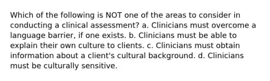 Which of the following is NOT one of the areas to consider in conducting a clinical assessment? a. Clinicians must overcome a language barrier, if one exists. b. Clinicians must be able to explain their own culture to clients. c. Clinicians must obtain information about a client's cultural background. d. Clinicians must be culturally sensitive.