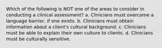 Which of the following is NOT one of the areas to consider in conducting a clinical assessment? a. Clinicians must overcome a language barrier, if one exists. b. Clinicians must obtain information about a client's cultural background. c. Clinicians must be able to explain their own culture to clients. d. Clinicians must be culturally sensitive.