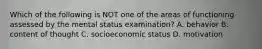 Which of the following is NOT one of the areas of functioning assessed by the mental status examination? A. behavior B. content of thought C. socioeconomic status D. motivation