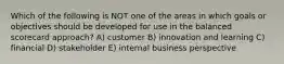 Which of the following is NOT one of the areas in which goals or objectives should be developed for use in the balanced scorecard approach? A) customer B) innovation and learning C) financial D) stakeholder E) internal business perspective