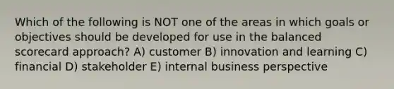 Which of the following is NOT one of the areas in which goals or objectives should be developed for use in the balanced scorecard approach? A) customer B) innovation and learning C) financial D) stakeholder E) internal business perspective