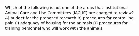 Which of the following is not one of the areas that Institutional Animal Care and Use Committees (IACUC) are charged to review? A) budget for the proposed research B) procedures for controlling pain C) adequacy of housing for the animals D) procedures for training personnel who will work with the animals