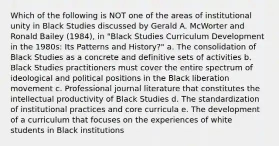 Which of the following is NOT one of the areas of institutional unity in Black Studies discussed by Gerald A. McWorter and Ronald Bailey (1984), in "Black Studies Curriculum Development in the 1980s: Its Patterns and History?" a. The consolidation of Black Studies as a concrete and definitive sets of activities b. Black Studies practitioners must cover the entire spectrum of ideological and political positions in the Black liberation movement c. Professional journal literature that constitutes the intellectual productivity of Black Studies d. The standardization of institutional practices and core curricula e. The development of a curriculum that focuses on the experiences of white students in Black institutions