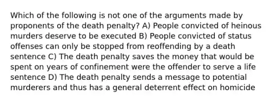 Which of the following is not one of the arguments made by proponents of the death penalty? A) People convicted of heinous murders deserve to be executed B) People convicted of status offenses can only be stopped from reoffending by a death sentence C) The death penalty saves the money that would be spent on years of confinement were the offender to serve a life sentence D) The death penalty sends a message to potential murderers and thus has a general deterrent effect on homicide