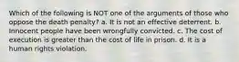 Which of the following is NOT one of the arguments of those who oppose the death penalty? a. It is not an effective deterrent. b. Innocent people have been wrongfully convicted. c. The cost of execution is greater than the cost of life in prison. d. It is a human rights violation.