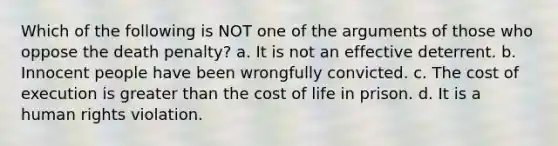 Which of the following is NOT one of the arguments of those who oppose the death penalty? a. It is not an effective deterrent. b. Innocent people have been wrongfully convicted. c. The cost of execution is greater than the cost of life in prison. d. It is a human rights violation.