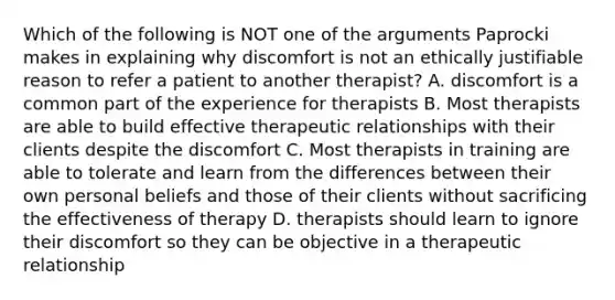 Which of the following is NOT one of the arguments Paprocki makes in explaining why discomfort is not an ethically justifiable reason to refer a patient to another therapist? A. discomfort is a common part of the experience for therapists B. Most therapists are able to build effective therapeutic relationships with their clients despite the discomfort C. Most therapists in training are able to tolerate and learn from the differences between their own personal beliefs and those of their clients without sacrificing the effectiveness of therapy D. therapists should learn to ignore their discomfort so they can be objective in a therapeutic relationship