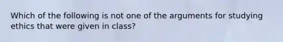 Which of the following is not one of the arguments for studying ethics that were given in class?