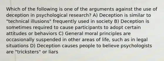 Which of the following is one of the arguments against the use of deception in psychological research? A) Deception is similar to "technical illusions" frequently used in society B) Deception is sometimes required to cause participants to adopt certain attitudes or behaviors C) General moral principles are occasionally suspended in other areas of life, such as in legal situations D) Deception causes people to believe psychologists are "tricksters" or liars