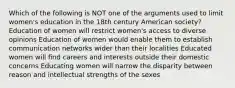 Which of the following is NOT one of the arguments used to limit women's education in the 18th century American society? Education of women will restrict women's access to diverse opinions Education of women would enable them to establish communication networks wider than their localities Educated women will find careers and interests outside their domestic concerns Educating women will narrow the disparity between reason and intellectual strengths of the sexes