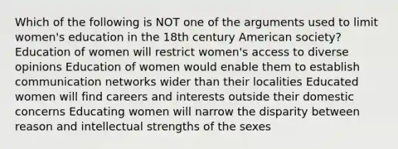 Which of the following is NOT one of the arguments used to limit women's education in the 18th century American society? Education of women will restrict women's access to diverse opinions Education of women would enable them to establish communication networks wider than their localities Educated women will find careers and interests outside their domestic concerns Educating women will narrow the disparity between reason and intellectual strengths of the sexes