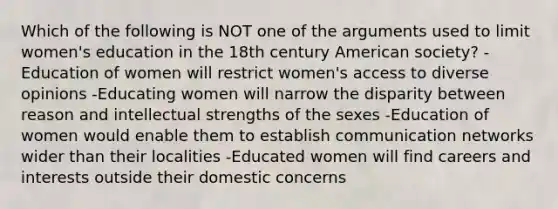 Which of the following is NOT one of the arguments used to limit women's education in the 18th century American society? -Education of women will restrict women's access to diverse opinions -Educating women will narrow the disparity between reason and intellectual strengths of the sexes -Education of women would enable them to establish communication networks wider than their localities -Educated women will find careers and interests outside their domestic concerns