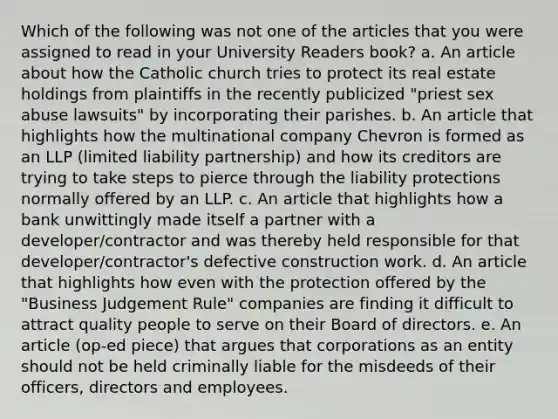 Which of the following was not one of the articles that you were assigned to read in your University Readers book? a. An article about how the Catholic church tries to protect its real estate holdings from plaintiffs in the recently publicized "priest sex abuse lawsuits" by incorporating their parishes. b. An article that highlights how the multinational company Chevron is formed as an LLP (limited liability partnership) and how its creditors are trying to take steps to pierce through the liability protections normally offered by an LLP. c. An article that highlights how a bank unwittingly made itself a partner with a developer/contractor and was thereby held responsible for that developer/contractor's defective construction work. d. An article that highlights how even with the protection offered by the "Business Judgement Rule" companies are finding it difficult to attract quality people to serve on their Board of directors. e. An article (op-ed piece) that argues that corporations as an entity should not be held criminally liable for the misdeeds of their officers, directors and employees.