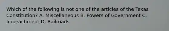 Which of the following is not one of the articles of the Texas Constitution? A. Miscellaneous B. Powers of Government C. Impeachment D. Railroads